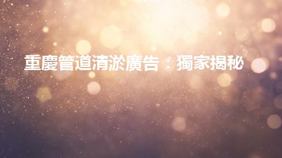 重慶管道清淤廣告：獨家揭秘！哪位明星竟然親自下水，為你的城市清理污泥？！